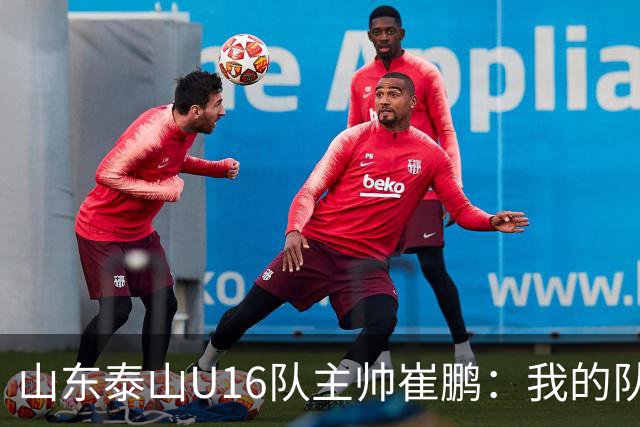 山东泰山U16队主帅崔鹏：我的队伍里 没有理所当然